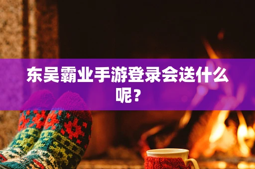 东吴霸业手游登录会送什么呢？