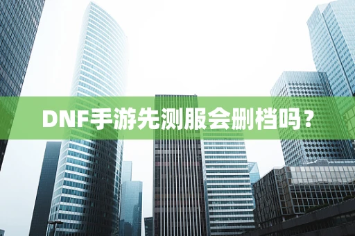 DNF手游先测服会删档吗？
