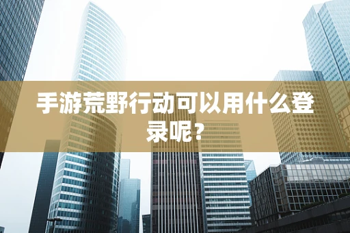 手游荒野行动可以用什么登录呢？