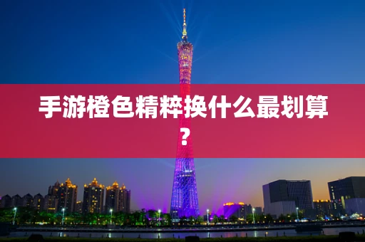手游橙色精粹换什么最划算？