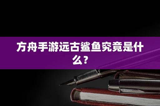 方舟手游远古鲨鱼究竟是什么？
