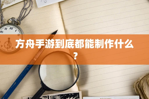 方舟手游到底都能制作什么？