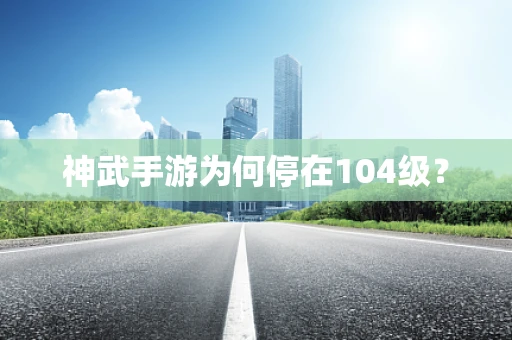 神武手游为何停在104级？