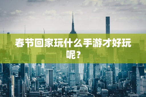 春节回家玩什么手游才好玩呢？