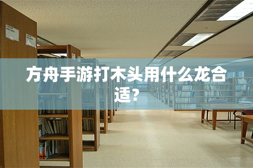方舟手游打木头用什么龙合适？