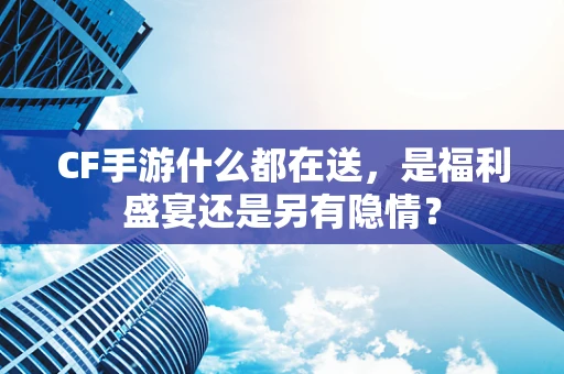 CF手游什么都在送，是福利盛宴还是另有隐情？