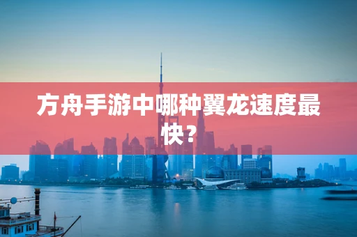 方舟手游中哪种翼龙速度最快？