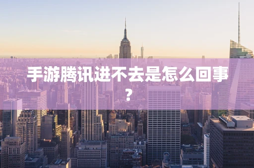 手游腾讯进不去是怎么回事？